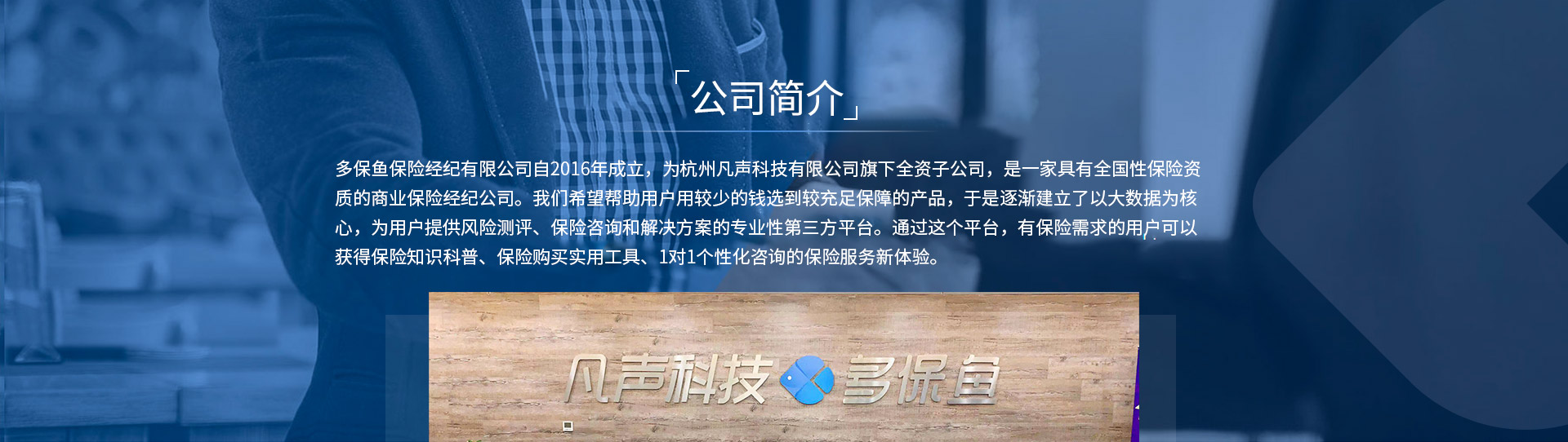 多保魚(yú)保險(xiǎn)經(jīng)紀(jì)有限公司自2016年成立，為杭州凡聲科技有限公司旗下全資子公司，是一家具有全國(guó)性保險(xiǎn)資質(zhì)的商業(yè)保險(xiǎn)經(jīng)紀(jì)公司。我們希望幫助用戶用較少的錢(qián)選到較充足保障的產(chǎn)品，于是逐漸建立了以大數(shù)據(jù)為核心，為用戶提供風(fēng)險(xiǎn)測(cè)評(píng)、保險(xiǎn)咨詢和解決方案的專業(yè)性第三方平臺(tái)。通過(guò)這個(gè)平臺(tái)，有保險(xiǎn)需求的用戶可以獲得保險(xiǎn)知識(shí)科普、保險(xiǎn)購(gòu)買(mǎi)實(shí)用工具、1對(duì)1個(gè)性化咨詢的保險(xiǎn)服務(wù)新體驗(yàn)。