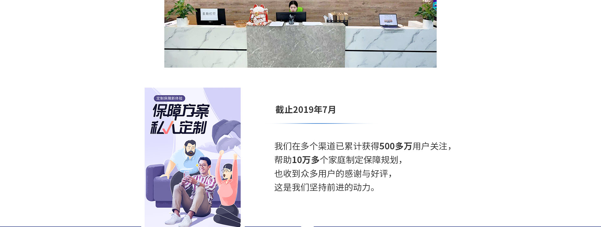截止2019年7月，我們?cè)诙鄠€(gè)渠道已累計(jì)獲得500多萬(wàn)用戶關(guān)注，幫助10萬(wàn)多個(gè)家庭制定保障規(guī)劃，也收到眾多用戶的感謝與好評(píng)，這是我們堅(jiān)持前進(jìn)的動(dòng)力。